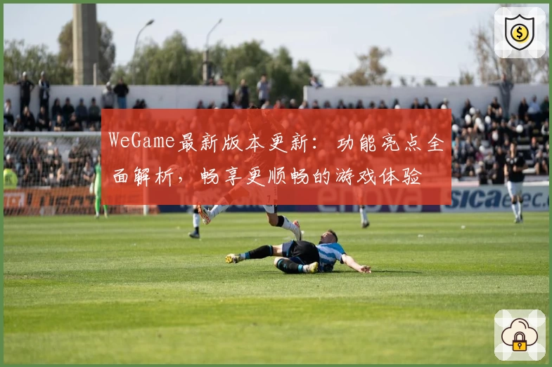 WeGame最新版本更新：功能亮点全面解析，畅享更顺畅的游戏体验