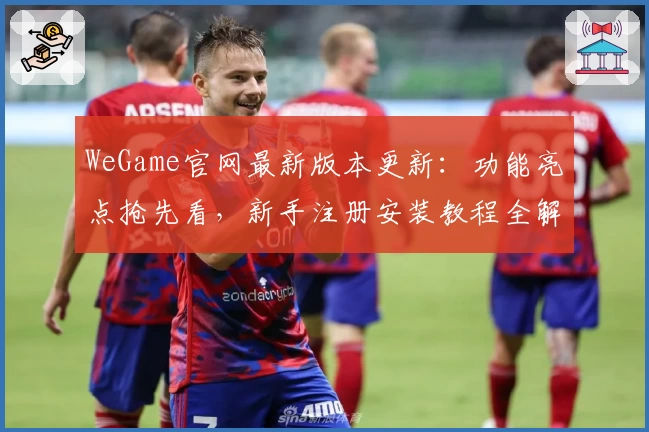 WeGame官网最新版本更新：功能亮点抢先看，新手注册安装教程全解析