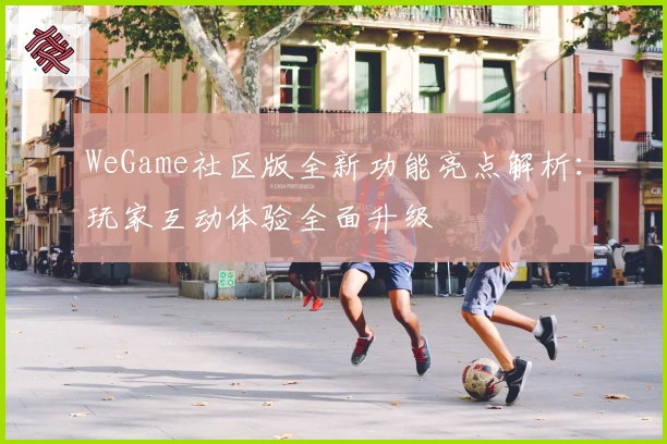 WeGame社区版全新功能亮点解析：玩家互动体验全面升级