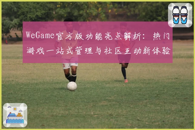 WeGame官方版功能亮点解析：热门游戏一站式管理与社区互动新体验