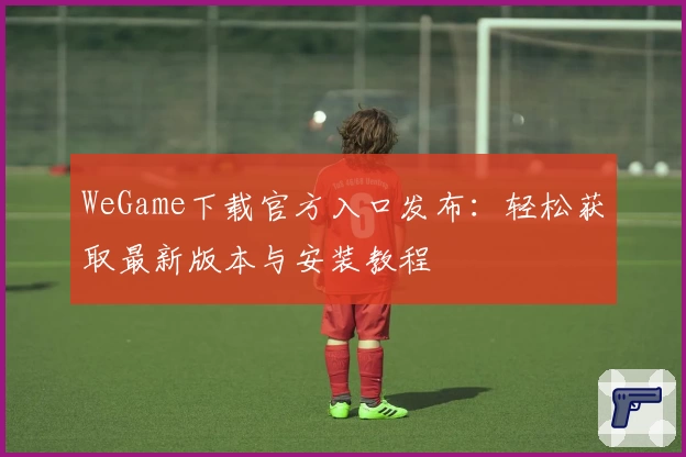 WeGame下载官方入口发布：轻松获取最新版本与安装教程