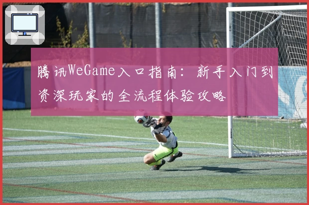 腾讯WeGame入口指南：新手入门到资深玩家的全流程体验攻略