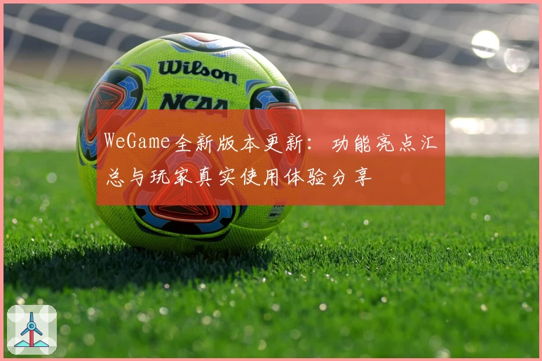 WeGame全新版本更新：功能亮点汇总与玩家真实使用体验分享
