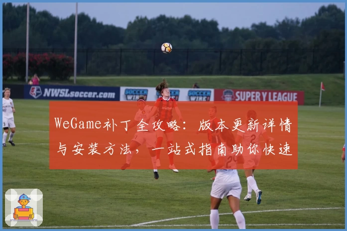 WeGame补丁全攻略：版本更新详情与安装方法，一站式指南助你快速畅玩