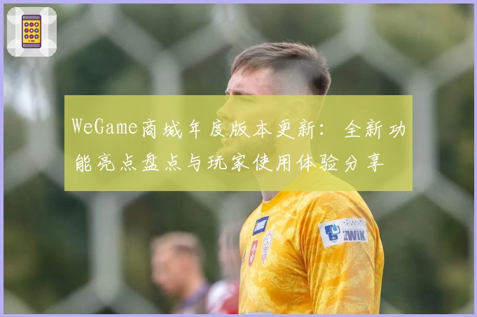 WeGame商城年度版本更新：全新功能亮点盘点与玩家使用体验分享