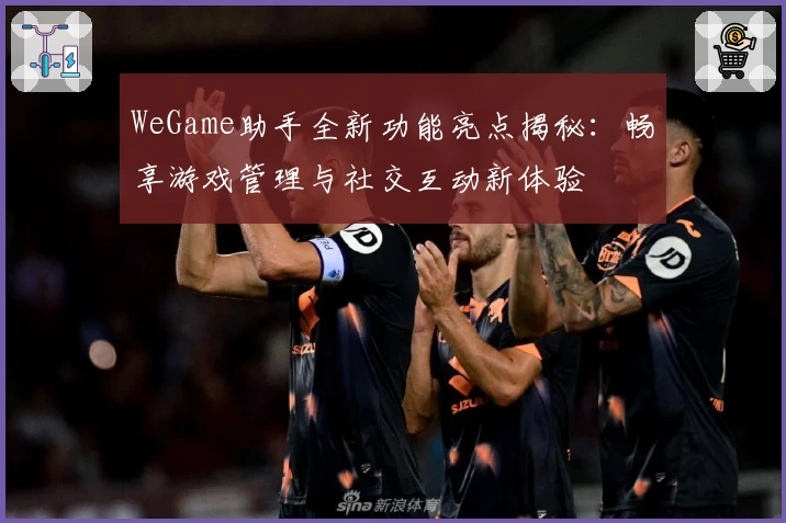 WeGame助手全新功能亮点揭秘：畅享游戏管理与社交互动新体验