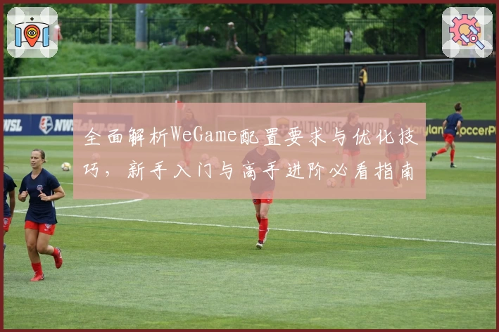 全面解析WeGame配置要求与优化技巧，新手入门与高手进阶必看指南