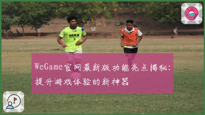 WeGame官网最新版功能亮点揭秘:提升游戏体验的新神器