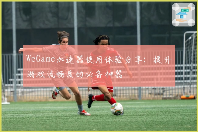 WeGame加速器使用体验分享:提升游戏流畅度的必备神器