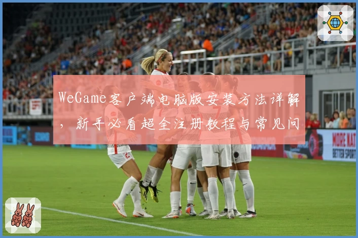 WeGame客户端电脑版安装方法详解，新手必看超全注册教程与常见问题解答