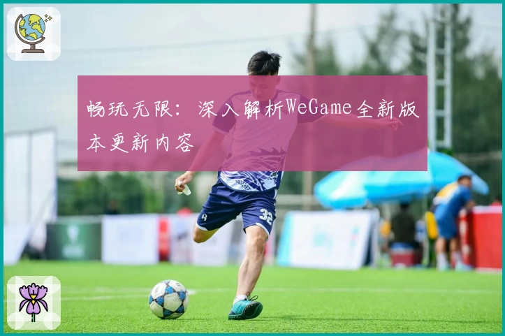 畅玩无限：深入解析WeGame全新版本更新内容