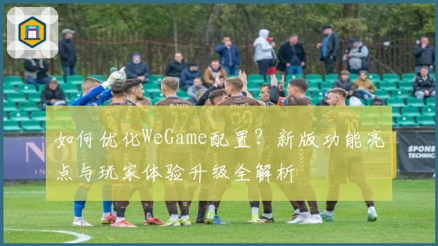 如何优化WeGame配置?新版功能亮点与玩家体验升级全解析