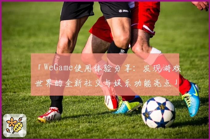 「WeGame使用体验分享：发现游戏世界的全新社交与娱乐功能亮点」
