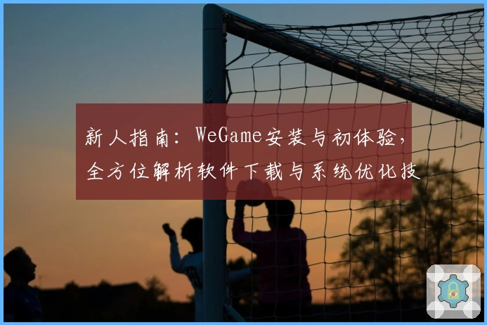 新人指南：WeGame安装与初体验，全方位解析软件下载与系统优化技巧