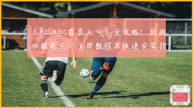 「WeGame首页入口」全攻略：新版功能亮点、注册教程及快速安装指南
