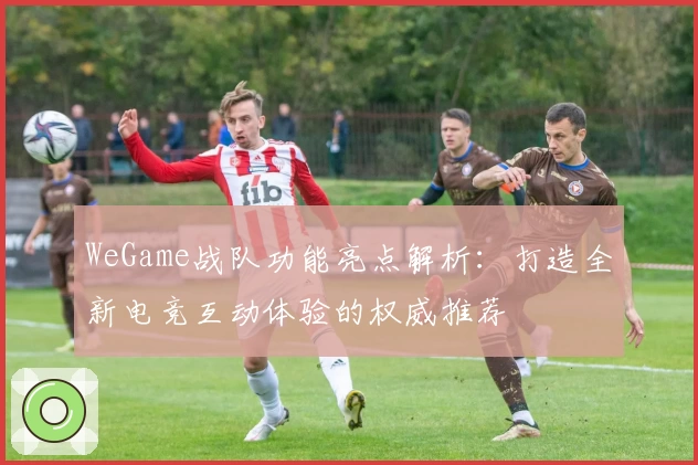 WeGame战队功能亮点解析：打造全新电竞互动体验的权威推荐