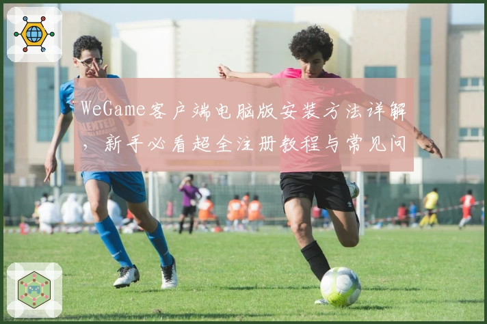 WeGame客户端电脑版安装方法详解，新手必看超全注册教程与常见问题解答