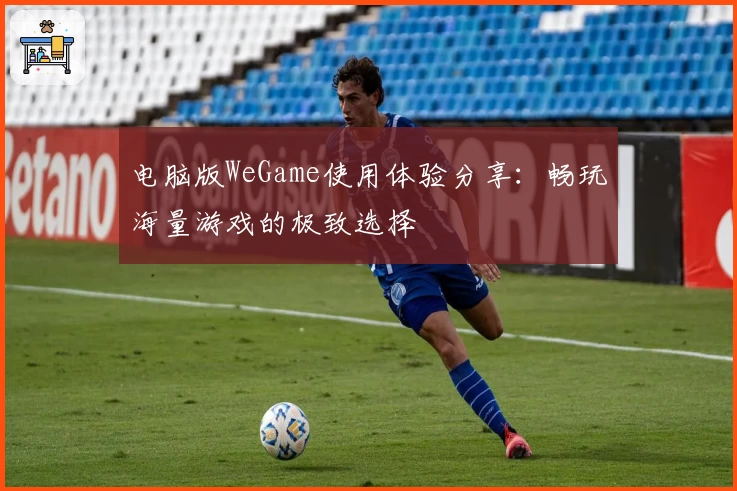 电脑版WeGame使用体验分享：畅玩海量游戏的极致选择