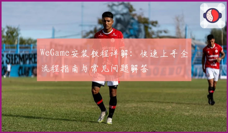 WeGame安装教程详解：快速上手全流程指南与常见问题解答