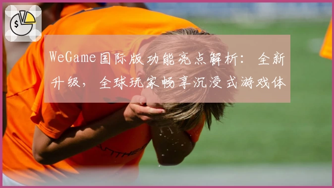WeGame国际版功能亮点解析：全新升级，全球玩家畅享沉浸式游戏体验