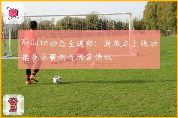 WeGame动态全追踪：新版本上线功能亮点解析与玩家热议