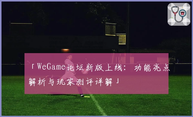 「WeGame论坛新版上线：功能亮点解析与玩家测评详解」