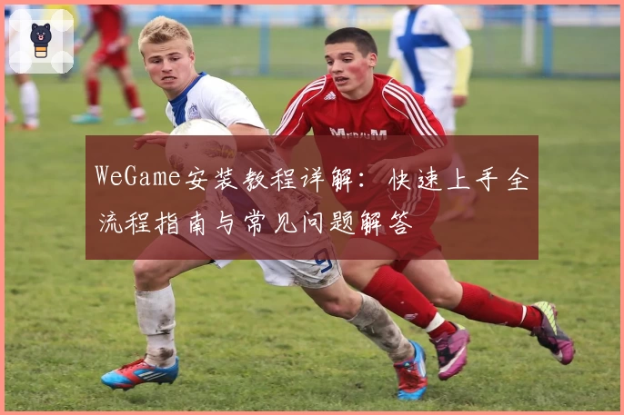 WeGame安装教程详解：快速上手全流程指南与常见问题解答