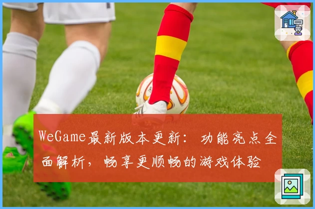 WeGame最新版本更新：功能亮点全面解析，畅享更顺畅的游戏体验