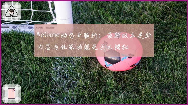 WeGame动态全解析：最新版本更新内容与独家功能亮点大揭秘
