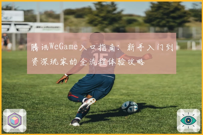 腾讯WeGame入口指南：新手入门到资深玩家的全流程体验攻略